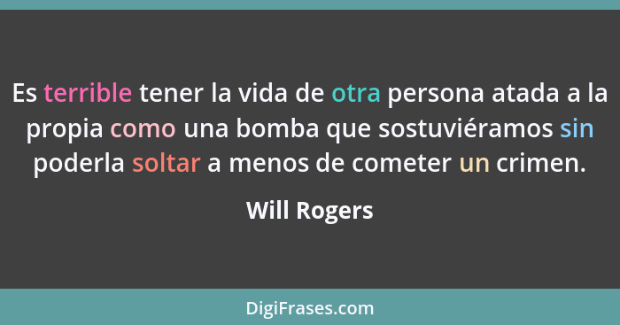 Es terrible tener la vida de otra persona atada a la propia como una bomba que sostuviéramos sin poderla soltar a menos de cometer un cr... - Will Rogers