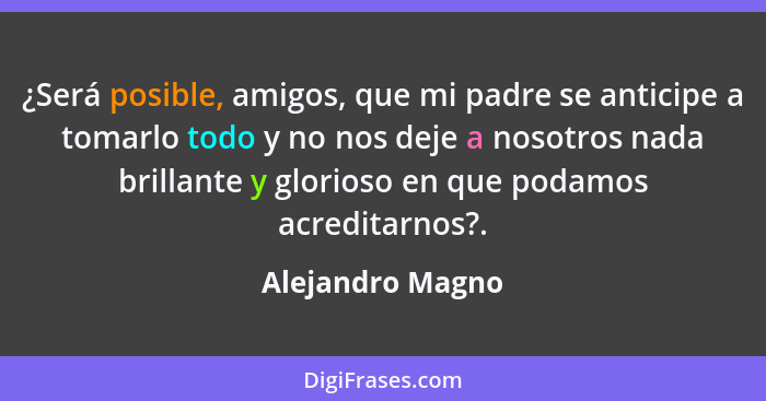 ¿Será posible, amigos, que mi padre se anticipe a tomarlo todo y no nos deje a nosotros nada brillante y glorioso en que podamos acr... - Alejandro Magno