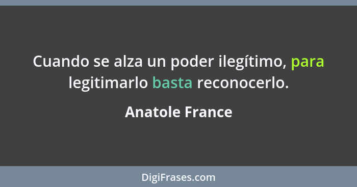 Cuando se alza un poder ilegítimo, para legitimarlo basta reconocerlo.... - Anatole France