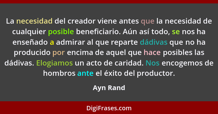 La necesidad del creador viene antes que la necesidad de cualquier posible beneficiario. Aún así todo, se nos ha enseñado a admirar al que... - Ayn Rand