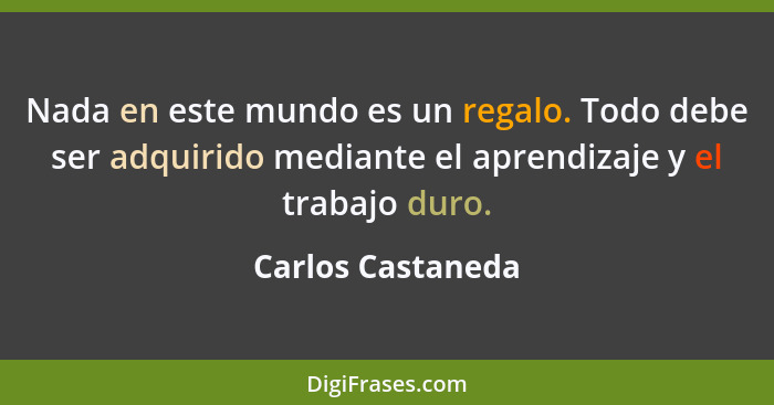 Nada en este mundo es un regalo. Todo debe ser adquirido mediante el aprendizaje y el trabajo duro.... - Carlos Castaneda