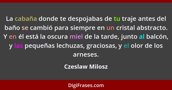 La cabaña donde te despojabas de tu traje antes del baño se cambió para siempre en un cristal abstracto. Y en él está la oscura miel... - Czeslaw Milosz