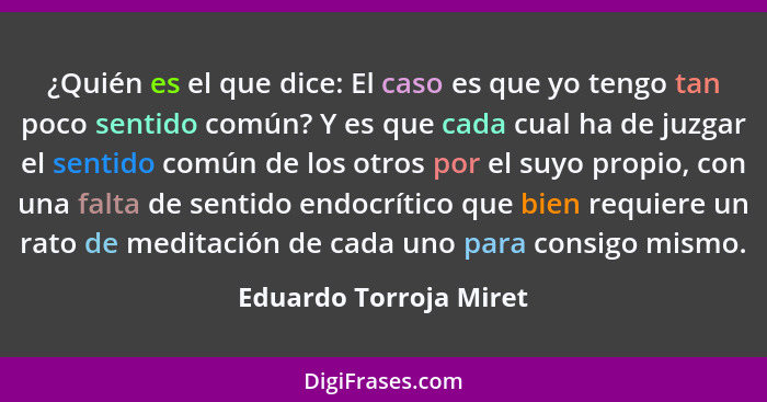 ¿Quién es el que dice: El caso es que yo tengo tan poco sentido común? Y es que cada cual ha de juzgar el sentido común de los... - Eduardo Torroja Miret