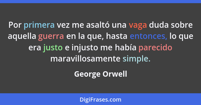 Por primera vez me asaltó una vaga duda sobre aquella guerra en la que, hasta entonces, lo que era justo e injusto me había parecido m... - George Orwell