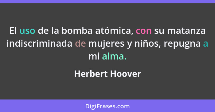 El uso de la bomba atómica, con su matanza indiscriminada de mujeres y niños, repugna a mi alma.... - Herbert Hoover