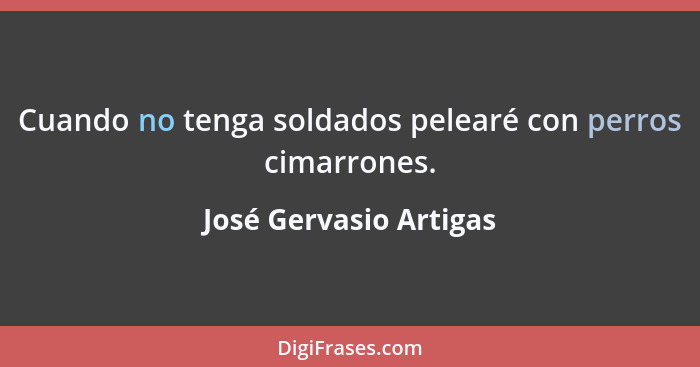 Cuando no tenga soldados pelearé con perros cimarrones.... - José Gervasio Artigas