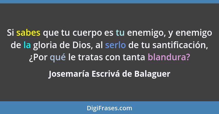 Si sabes que tu cuerpo es tu enemigo, y enemigo de la gloria de Dios, al serlo de tu santificación, ¿Por qué le tratas... - Josemaría Escrivá de Balaguer