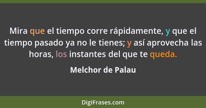 Mira que el tiempo corre rápidamente, y que el tiempo pasado ya no le tienes; y así aprovecha las horas, los instantes del que te q... - Melchor de Palau