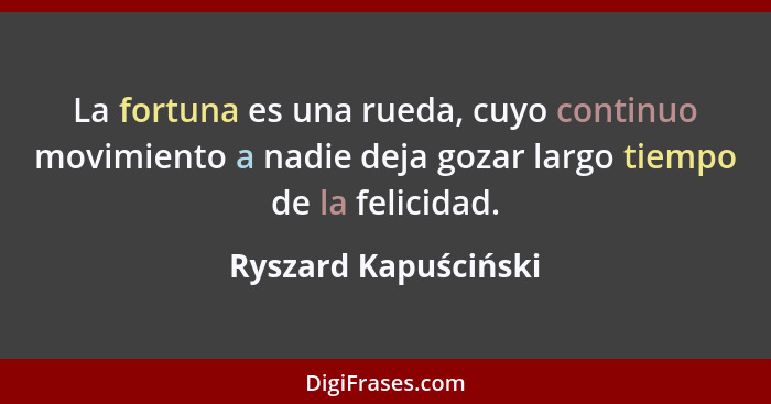 La fortuna es una rueda, cuyo continuo movimiento a nadie deja gozar largo tiempo de la felicidad.... - Ryszard Kapuściński