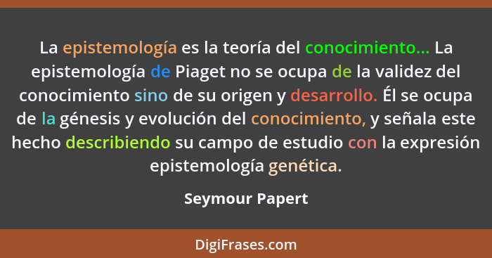 La epistemología es la teoría del conocimiento... La epistemología de Piaget no se ocupa de la validez del conocimiento sino de su or... - Seymour Papert