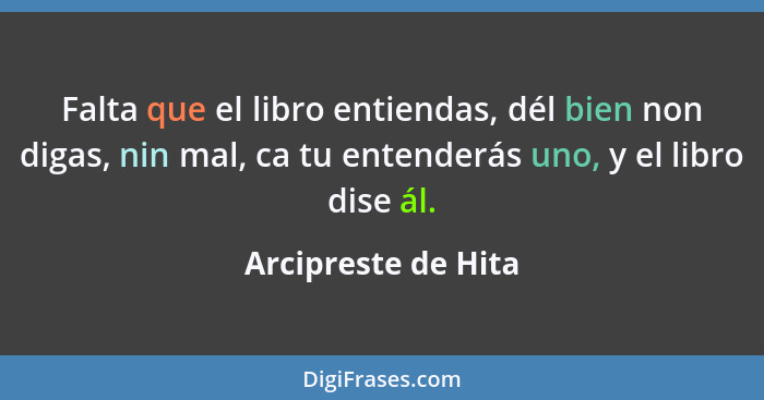 Falta que el libro entiendas, dél bien non digas, nin mal, ca tu entenderás uno, y el libro dise ál.... - Arcipreste de Hita