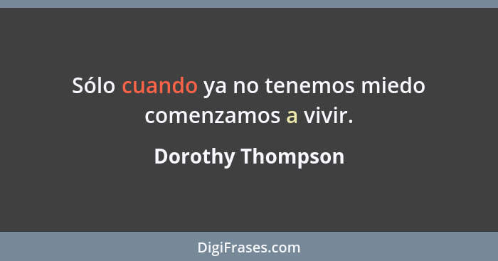 Sólo cuando ya no tenemos miedo comenzamos a vivir.... - Dorothy Thompson