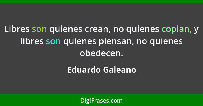 Libres son quienes crean, no quienes copian, y libres son quienes piensan, no quienes obedecen.... - Eduardo Galeano