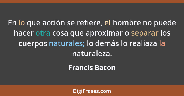 En lo que acción se refiere, el hombre no puede hacer otra cosa que aproximar o separar los cuerpos naturales; lo demás lo realiaza la... - Francis Bacon