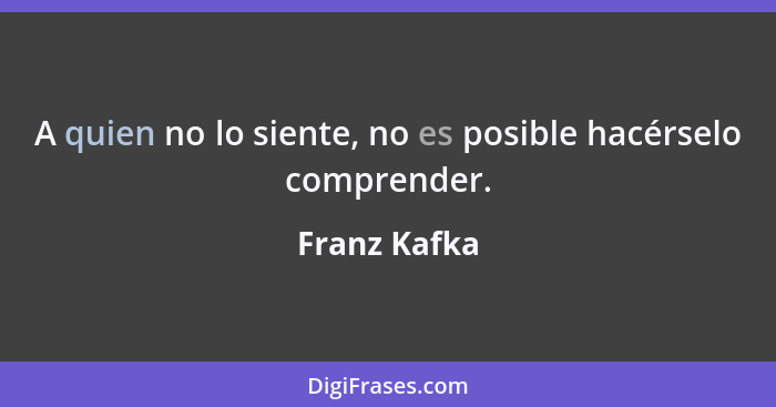 A quien no lo siente, no es posible hacérselo comprender.... - Franz Kafka