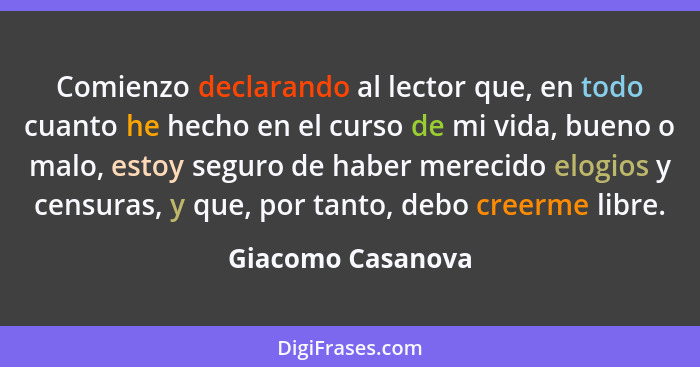 Comienzo declarando al lector que, en todo cuanto he hecho en el curso de mi vida, bueno o malo, estoy seguro de haber merecido elo... - Giacomo Casanova