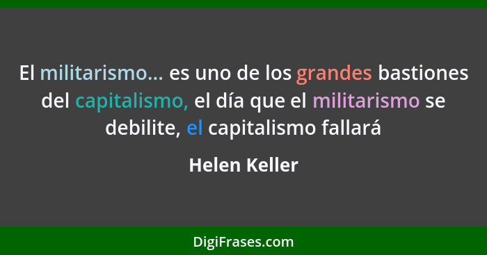 El militarismo... es uno de los grandes bastiones del capitalismo, el día que el militarismo se debilite, el capitalismo fallará... - Helen Keller