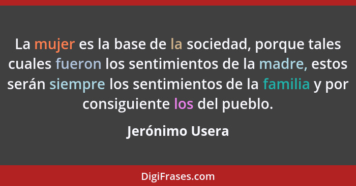 La mujer es la base de la sociedad, porque tales cuales fueron los sentimientos de la madre, estos serán siempre los sentimientos de... - Jerónimo Usera