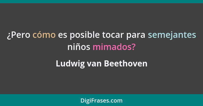 ¿Pero cómo es posible tocar para semejantes niños mimados?... - Ludwig van Beethoven