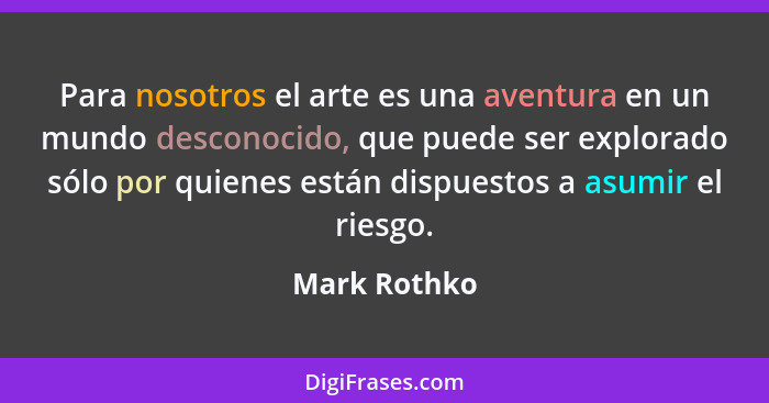 Para nosotros el arte es una aventura en un mundo desconocido, que puede ser explorado sólo por quienes están dispuestos a asumir el rie... - Mark Rothko
