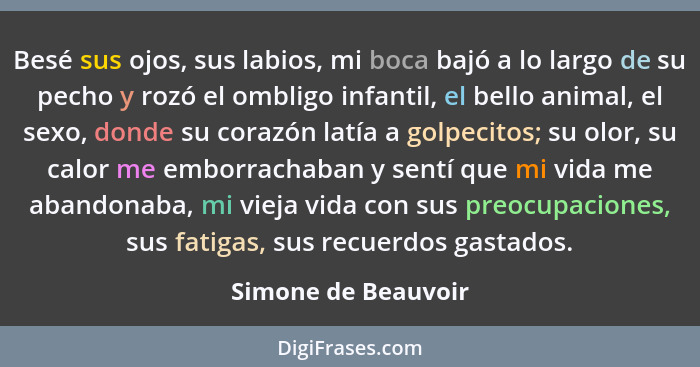 Besé sus ojos, sus labios, mi boca bajó a lo largo de su pecho y rozó el ombligo infantil, el bello animal, el sexo, donde su cor... - Simone de Beauvoir