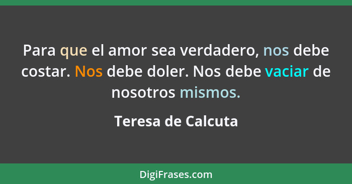 Para que el amor sea verdadero, nos debe costar. Nos debe doler. Nos debe vaciar de nosotros mismos.... - Teresa de Calcuta