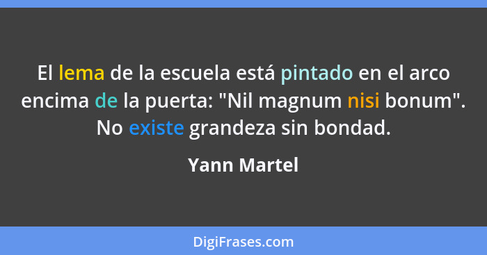 El lema de la escuela está pintado en el arco encima de la puerta: "Nil magnum nisi bonum". No existe grandeza sin bondad.... - Yann Martel