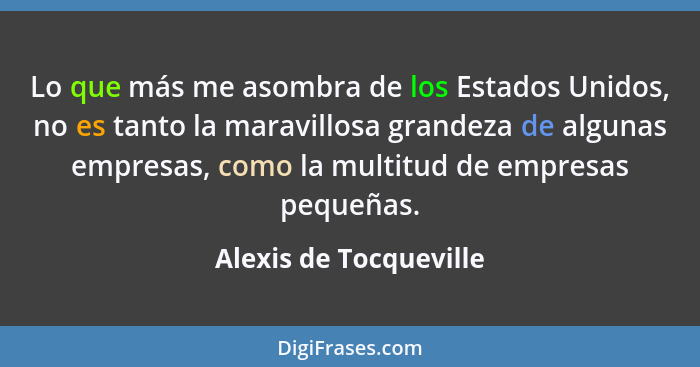 Lo que más me asombra de los Estados Unidos, no es tanto la maravillosa grandeza de algunas empresas, como la multitud de empr... - Alexis de Tocqueville