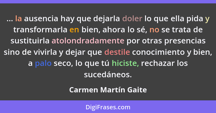 ... la ausencia hay que dejarla doler lo que ella pida y transformarla en bien, ahora lo sé, no se trata de sustituirla atolondr... - Carmen Martín Gaite