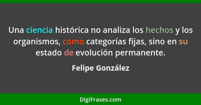 Una ciencia histórica no analiza los hechos y los organismos, como categorías fijas, sino en su estado de evolución permanente.... - Felipe González
