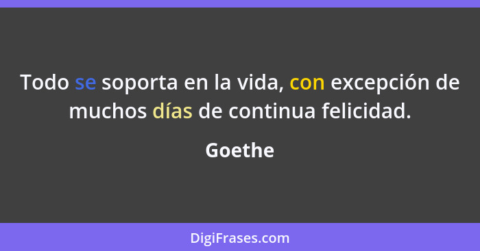 Todo se soporta en la vida, con excepción de muchos días de continua felicidad.... - Goethe