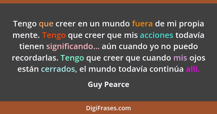 Tengo que creer en un mundo fuera de mi propia mente. Tengo que creer que mis acciones todavía tienen significando... aún cuando yo no pu... - Guy Pearce