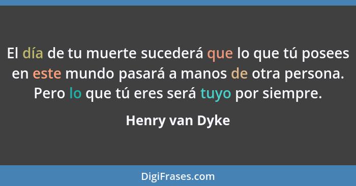 El día de tu muerte sucederá que lo que tú posees en este mundo pasará a manos de otra persona. Pero lo que tú eres será tuyo por sie... - Henry van Dyke