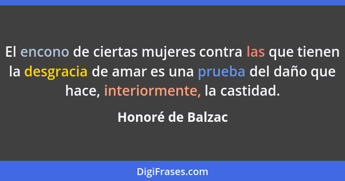 El encono de ciertas mujeres contra las que tienen la desgracia de amar es una prueba del daño que hace, interiormente, la castidad... - Honoré de Balzac