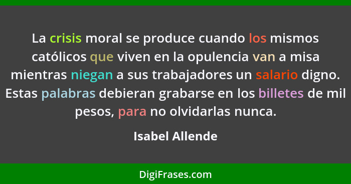 La crisis moral se produce cuando los mismos católicos que viven en la opulencia van a misa mientras niegan a sus trabajadores un sal... - Isabel Allende