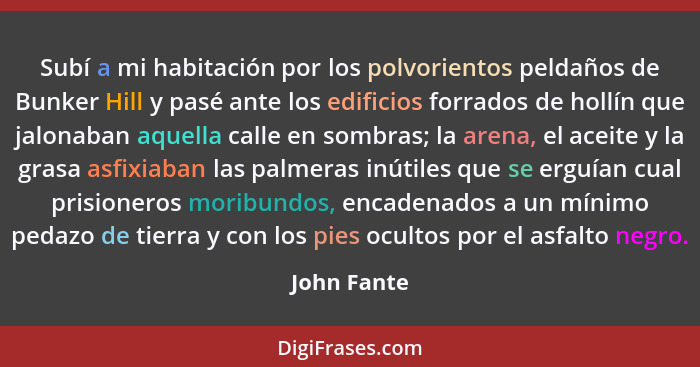 Subí a mi habitación por los polvorientos peldaños de Bunker Hill y pasé ante los edificios forrados de hollín que jalonaban aquella call... - John Fante