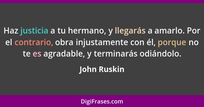 Haz justicia a tu hermano, y llegarás a amarlo. Por el contrario, obra injustamente con él, porque no te es agradable, y terminarás odiá... - John Ruskin