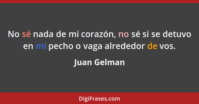 No sé nada de mi corazón, no sé si se detuvo en mi pecho o vaga alrededor de vos.... - Juan Gelman