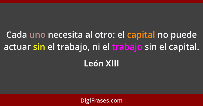 Cada uno necesita al otro: el capital no puede actuar sin el trabajo, ni el trabajo sin el capital.... - León XIII