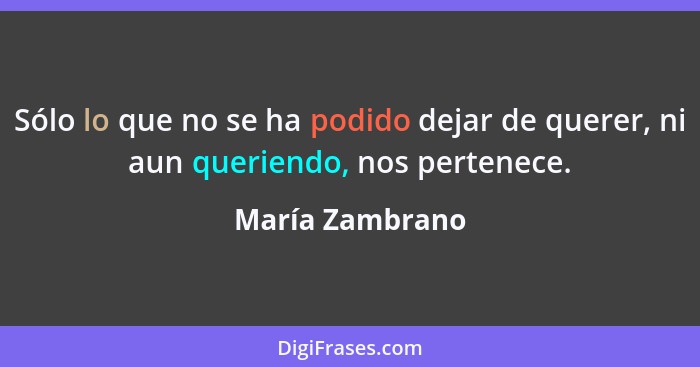 Sólo lo que no se ha podido dejar de querer, ni aun queriendo, nos pertenece.... - María Zambrano