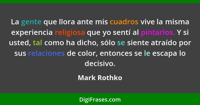 La gente que llora ante mis cuadros vive la misma experiencia religiosa que yo sentí al pintarlos. Y si usted, tal como ha dicho, sólo s... - Mark Rothko