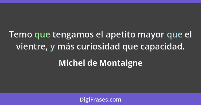 Temo que tengamos el apetito mayor que el vientre, y más curiosidad que capacidad.... - Michel de Montaigne