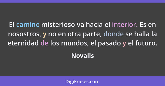 El camino misterioso va hacia el interior. Es en nosostros, y no en otra parte, donde se halla la eternidad de los mundos, el pasado y el fu... - Novalis