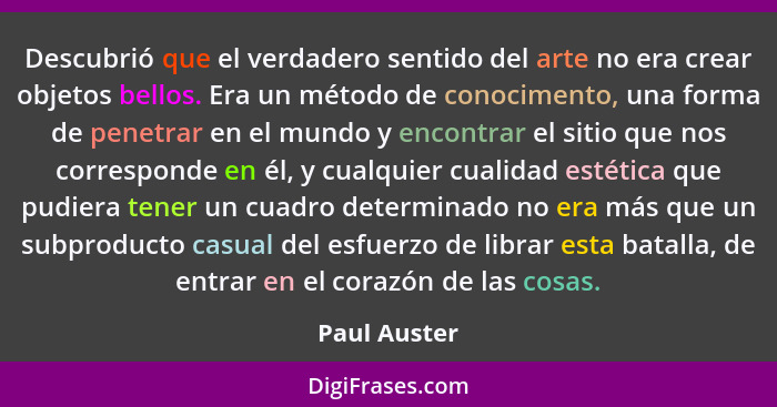 Descubrió que el verdadero sentido del arte no era crear objetos bellos. Era un método de conocimento, una forma de penetrar en el mundo... - Paul Auster