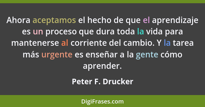 Ahora aceptamos el hecho de que el aprendizaje es un proceso que dura toda la vida para mantenerse al corriente del cambio. Y la ta... - Peter F. Drucker