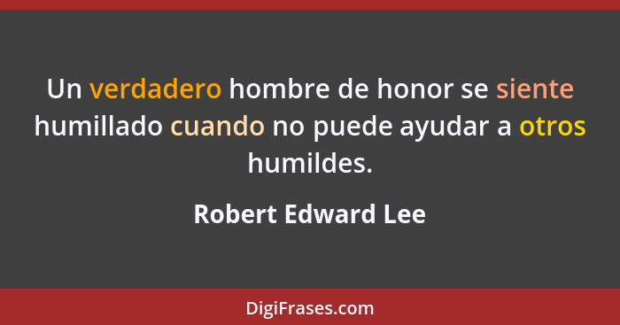 Un verdadero hombre de honor se siente humillado cuando no puede ayudar a otros humildes.... - Robert Edward Lee