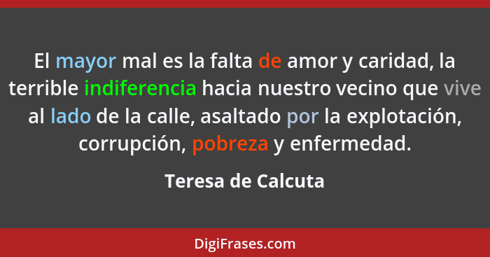 El mayor mal es la falta de amor y caridad, la terrible indiferencia hacia nuestro vecino que vive al lado de la calle, asaltado p... - Teresa de Calcuta