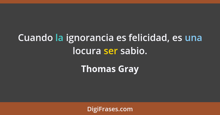 Cuando la ignorancia es felicidad, es una locura ser sabio.... - Thomas Gray