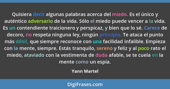 Quisiera decir algunas palabras acerca del miedo. Es el único y auténtico adversario de la vida. Sólo el miedo puede vencer a la vida. E... - Yann Martel