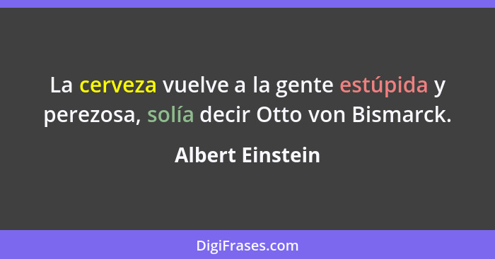 La cerveza vuelve a la gente estúpida y perezosa, solía decir Otto von Bismarck.... - Albert Einstein